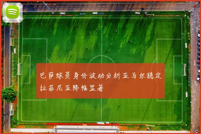 巴萨球员身价波动分析亚马尔稳定拉菲尼亚降幅显著