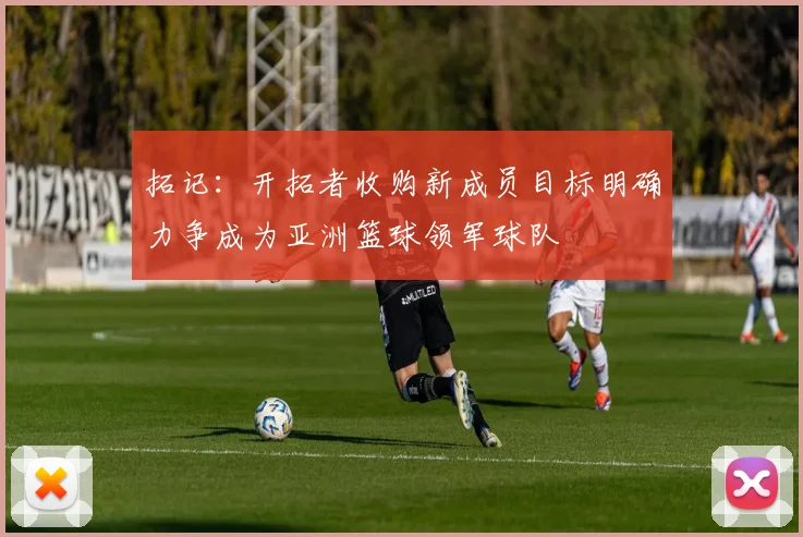 拓记：开拓者收购新成员目标明确力争成为亚洲篮球领军球队