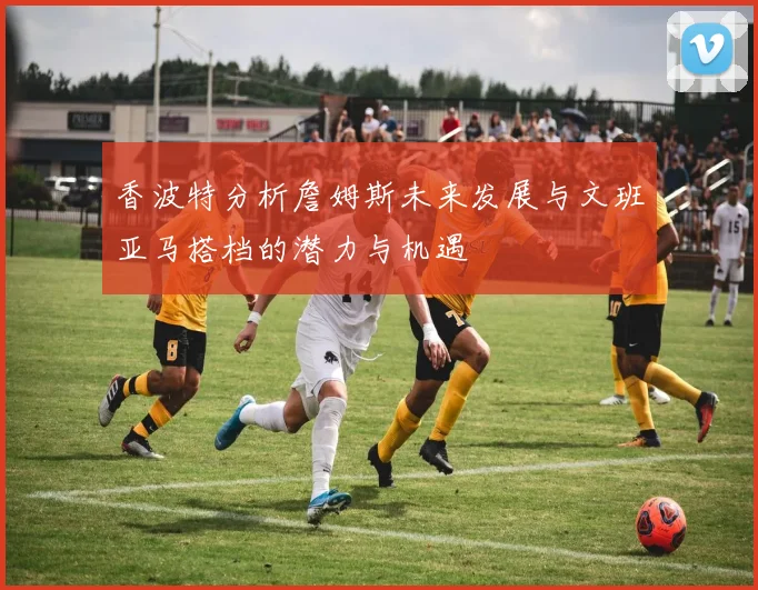 香波特分析詹姆斯未来发展与文班亚马搭档的潜力与机遇