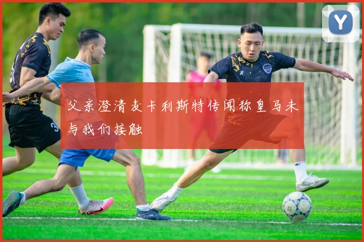 父亲澄清麦卡利斯特传闻称皇马未与我们接触
