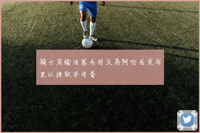 骑士若输活塞或将交易阿伦或莫布里以换取字母哥