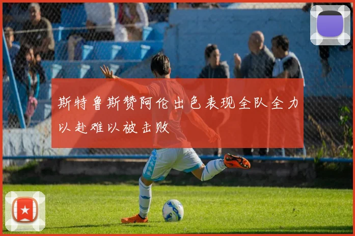 斯特鲁斯赞阿伦出色表现全队全力以赴难以被击败