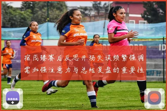 宿茂臻赛后反思开场失误频繁强调需加强注意力与总结复盘的重要性