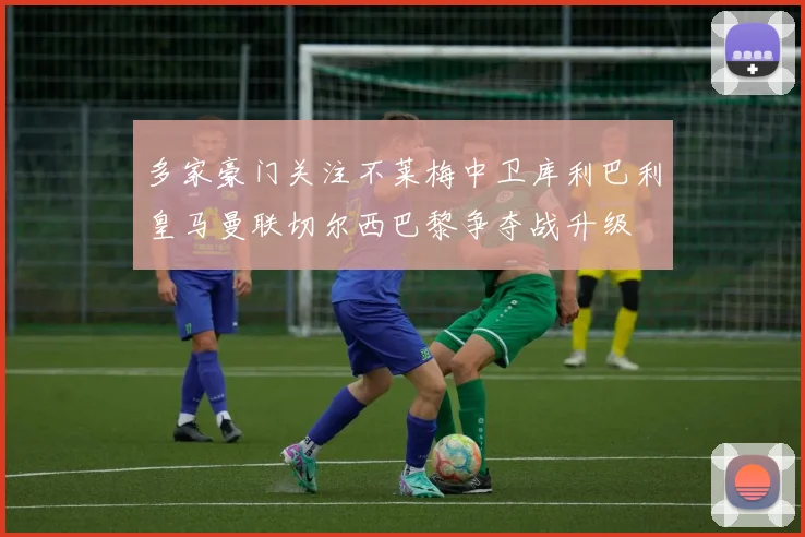 多家豪门关注不莱梅中卫库利巴利皇马曼联切尔西巴黎争夺战升级