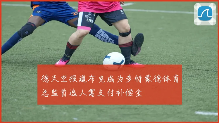 德天空报道布克成为多特蒙德体育总监首选人需支付补偿金