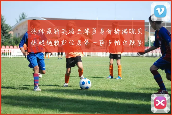 德转最新英格兰球员身价榜揭晓贝林超越赖斯位居第一萨卡帕尔默紧随其后