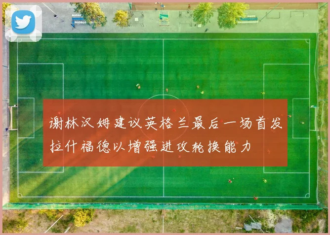 谢林汉姆建议英格兰最后一场首发拉什福德以增强进攻轮换能力