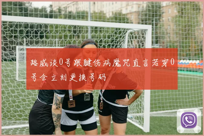 路威谈0号跟腱伤病魔咒直言若穿0号会立刻更换号码