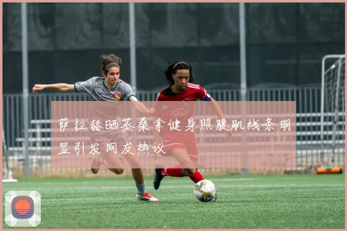 萨拉赫晒蒸桑拿健身照腹肌线条明显引发网友热议