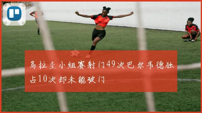 乌拉圭小组赛射门49次巴尔韦德独占10次却未能破门