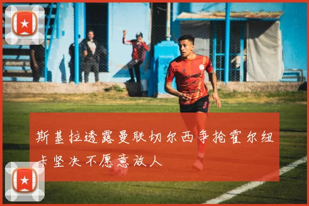 斯基拉透露曼联切尔西争抢霍尔纽卡坚决不愿意放人