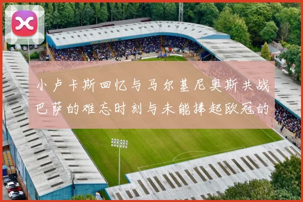 小卢卡斯回忆与马尔基尼奥斯共战巴萨的难忘时刻与未能捧起欧冠的遗憾