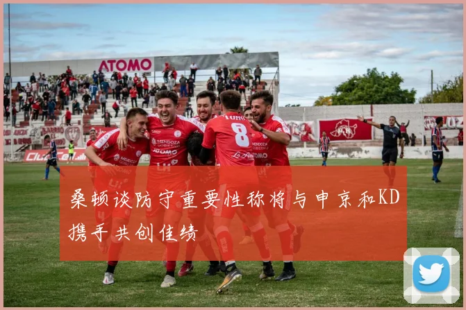 桑顿谈防守重要性称将与申京和KD携手共创佳绩