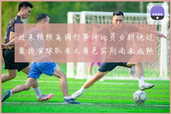 近来频频高调行事评论员分析他过度扮演球队老大角色实则尚未成熟