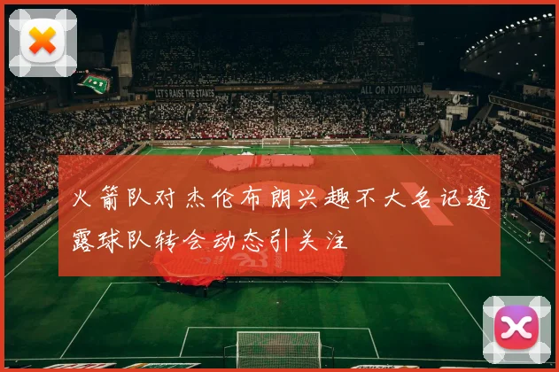 火箭队对杰伦布朗兴趣不大名记透露球队转会动态引关注