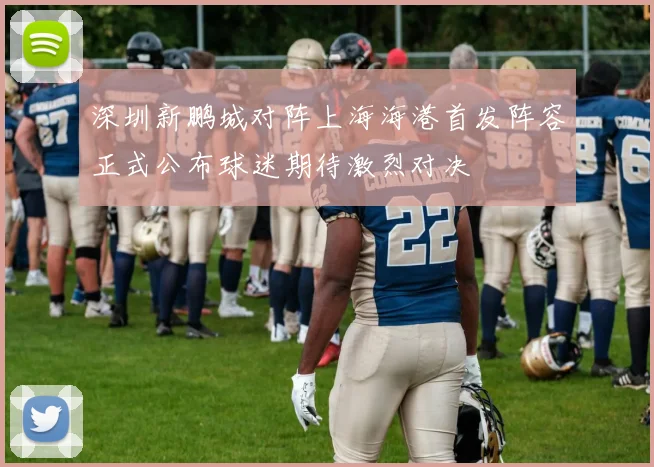 深圳新鹏城对阵上海海港首发阵容正式公布球迷期待激烈对决