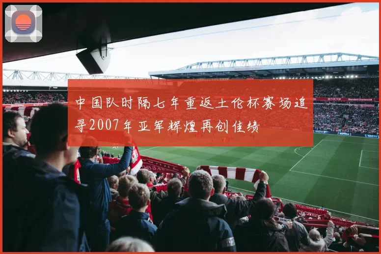 中国队时隔七年重返土伦杯赛场追寻2007年亚军辉煌再创佳绩