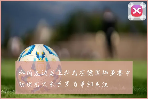 加纳左边后卫科恩在德国热身赛中助攻尤文米兰罗马争相关注