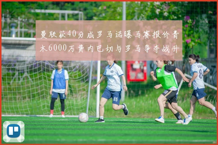 曼联获40分成罗马诺曝马赛报价青木6000万费内巴切与罗马争夺战升级