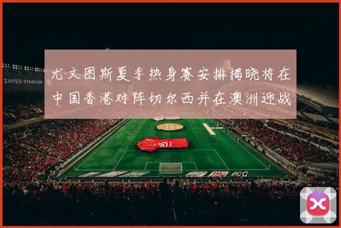 尤文图斯夏季热身赛安排揭晓将在中国香港对阵切尔西并在澳洲迎战国米
