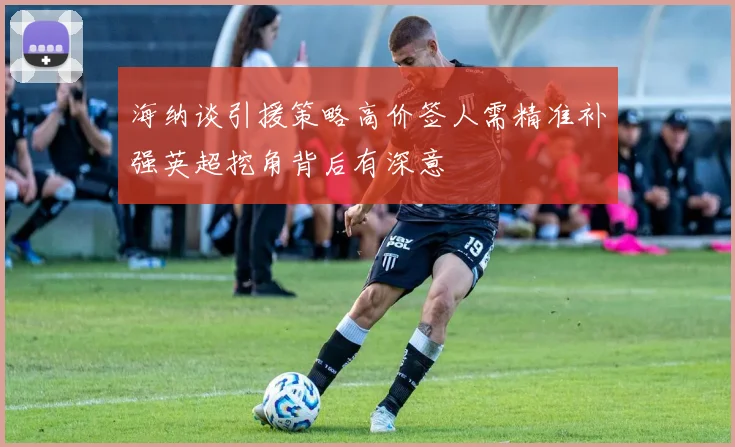 海纳谈引援策略高价签人需精准补强英超挖角背后有深意